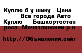 Куплю б/у шину › Цена ­ 1 000 - Все города Авто » Куплю   . Башкортостан респ.,Мечетлинский р-н